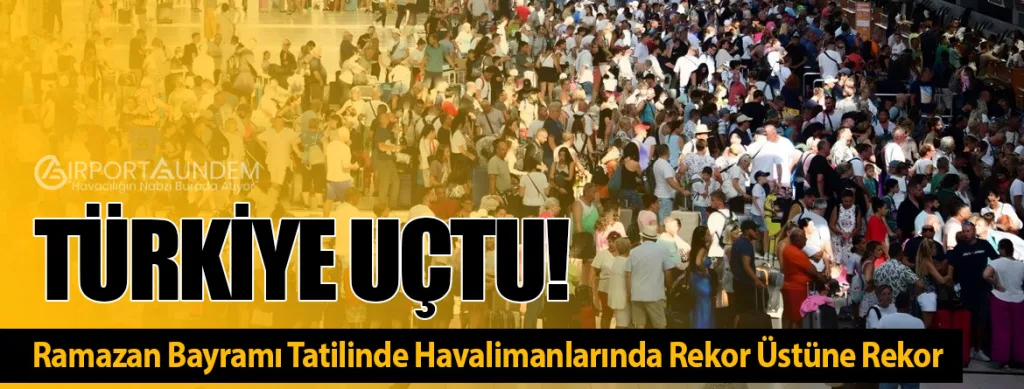 Türkiye Uçtu! Ramazan Bayramı Tatilinde Havalimanlarında Rekor Üstüne Rekor